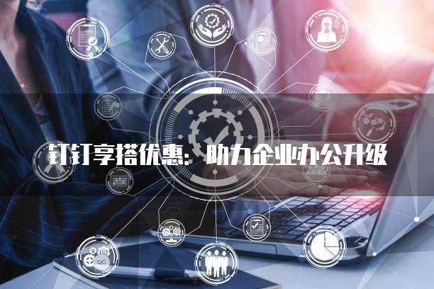 钉钉享搭优惠：助力企业办公升级