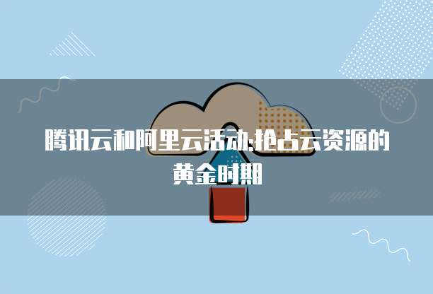 腾讯云和阿里云活动:抢占云资源的黄金时期