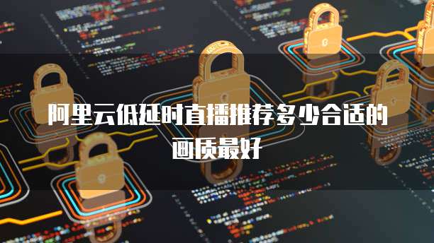 阿里云低延时直播推荐多少合适的画质最好