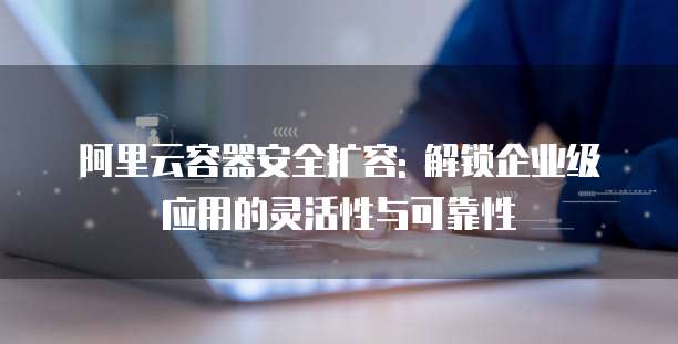 阿里云容器安全扩容: 解锁企业级应用的灵活性与可靠性