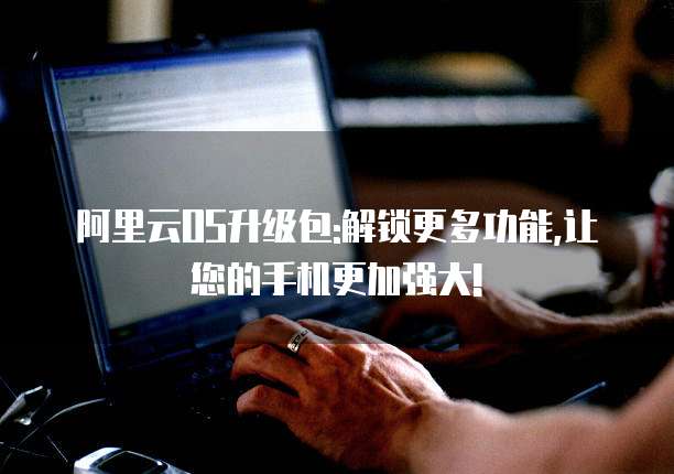 阿里云OS升级包:解锁更多功能,让您的手机更加强大!