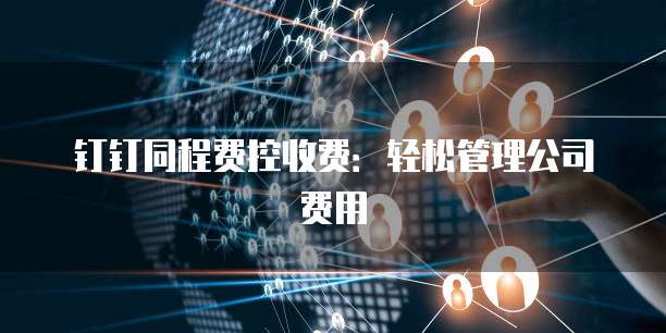 钉钉同程费控收费:轻松管理公司费用
