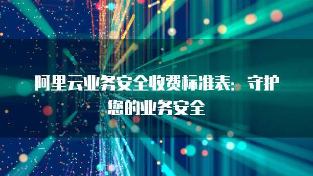 阿里云业务安全收费标准表:守护您的业务安全