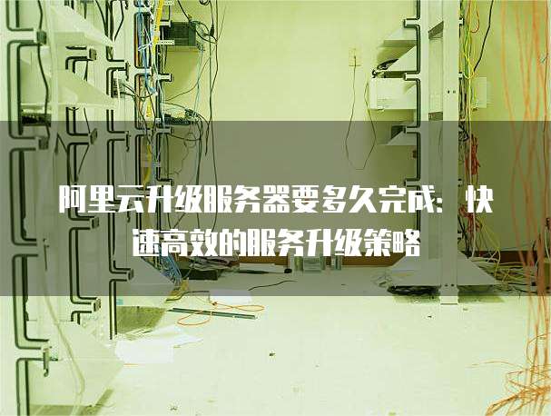 阿里云升级服务器要多久完成:快速高效的服务升级策略