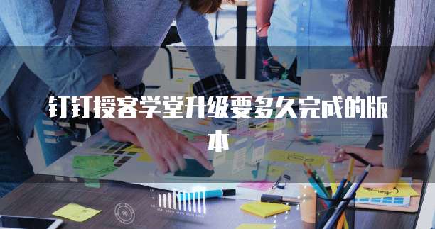 钉钉授客学堂升级要多久完成的版本