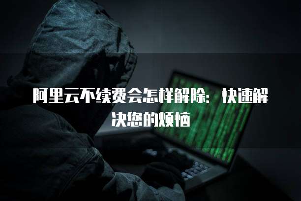 阿里云不续费会怎样解除：快速解决您的烦恼