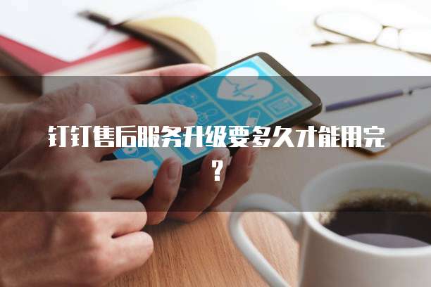 钉钉售后服务升级要多久才能用完?