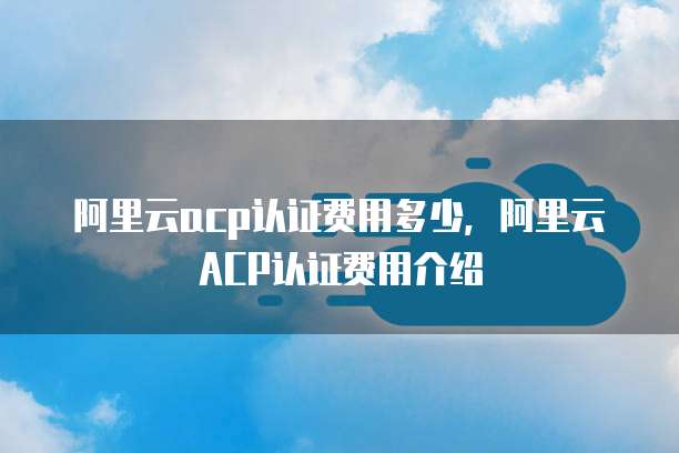 阿里云acp认证费用多少，阿里云ACP认证费用介绍