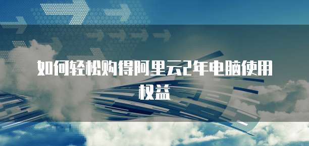 如何轻松购得阿里云2年电脑使用权益