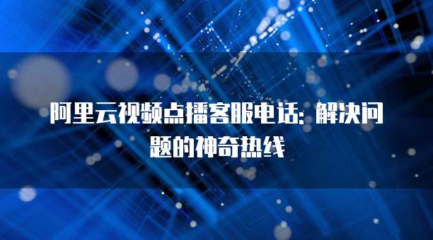 阿里云视频点播客服电话: 解决问题的神奇热线
