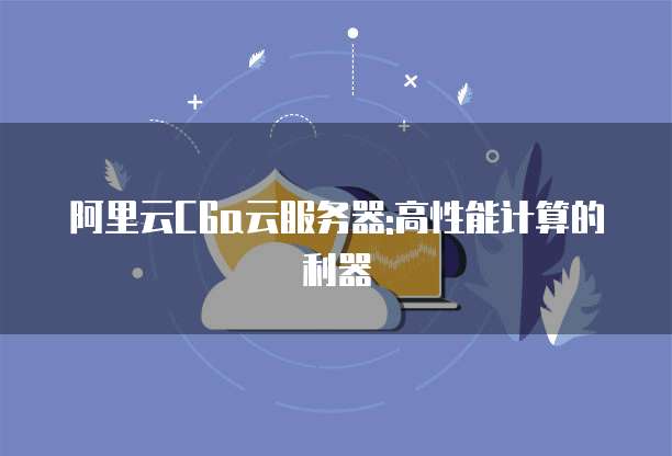 阿里云C6a云服务器:高性能计算的利器