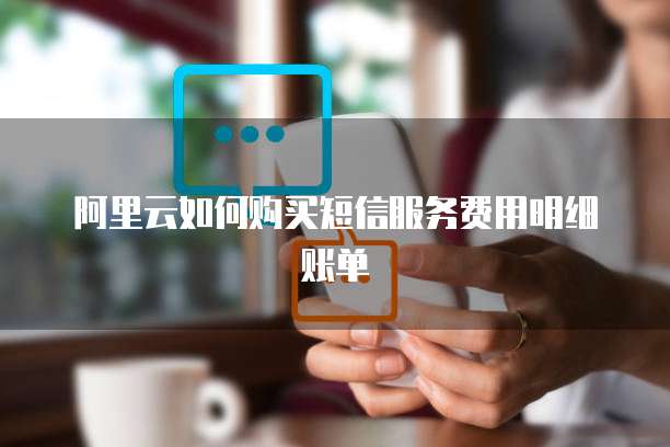 阿里云如何购买短信服务费用明细账单