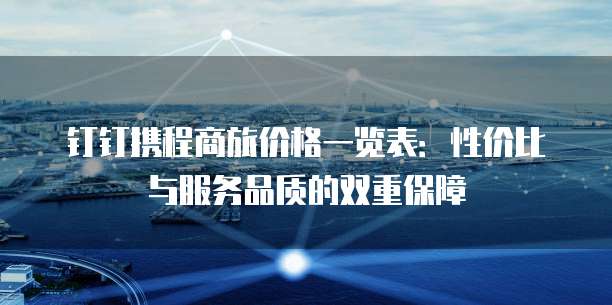 钉钉携程商旅价格一览表:性价比与服务品质的双重保障