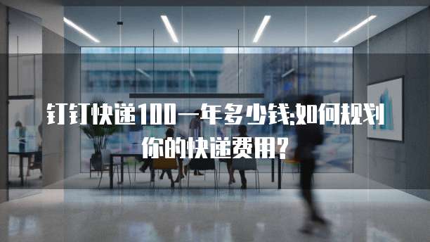 钉钉快递100一年多少钱:如何规划你的快递费用?