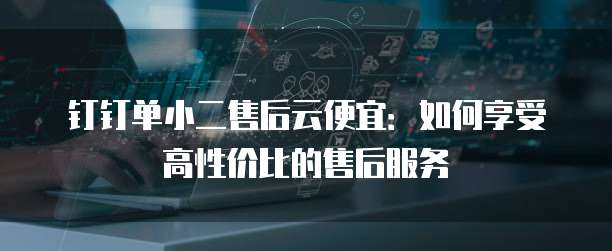 钉钉单小二售后云便宜:如何享受高性价比的售后服务