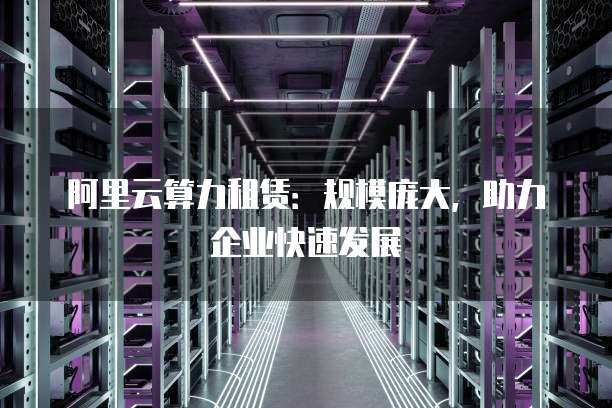阿里云算力租赁:规模庞大,助力企业快速发展