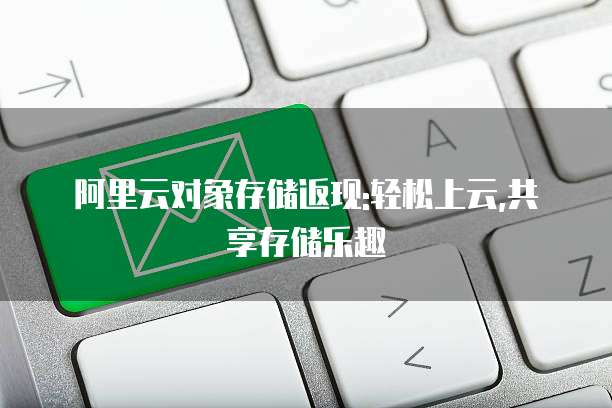 阿里云对象存储返现:轻松上云,共享存储乐趣