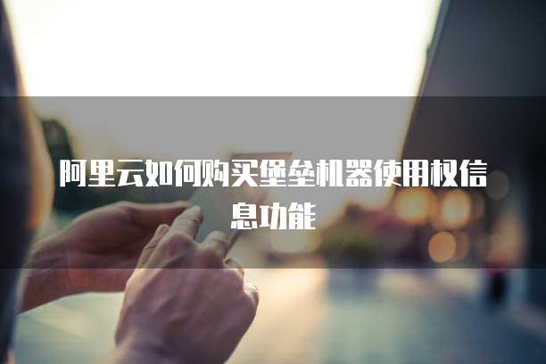 阿里云如何购买堡垒机器使用权信息功能