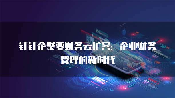 钉钉企聚变财务云扩容:企业财务管理的新时代