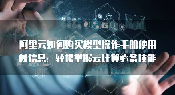 阿里云如何购买模型操作手册使用权信息:轻松掌握云计算必备技能