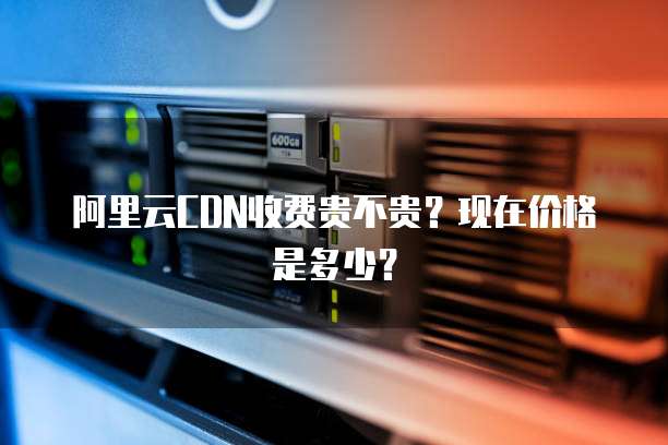 阿里云CDN收费贵不贵？现在价格是多少？