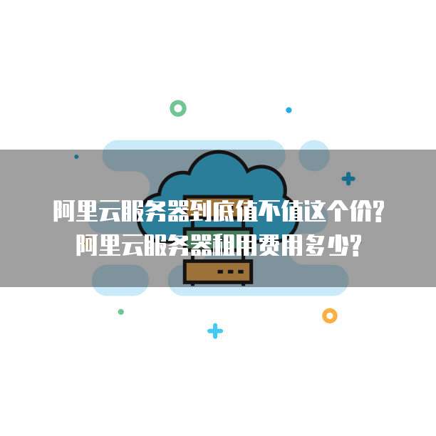 阿里云服务器到底值不值这个价?阿里云服务器租用费用多少?
