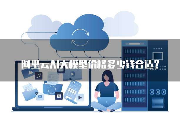 阿里云AI大模型价格多少钱合适？