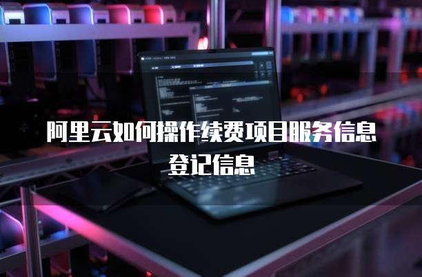 阿里云如何操作续费项目服务信息登记信息