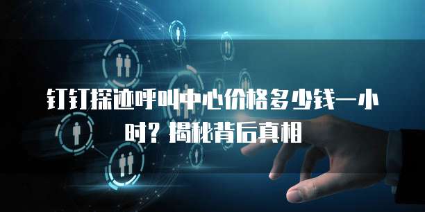 钉钉探迹呼叫中心价格多少钱一小时?揭秘背后真相