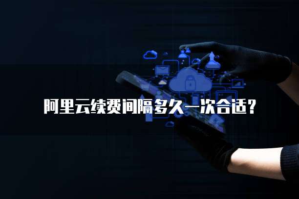 阿里云续费间隔多久一次合适？