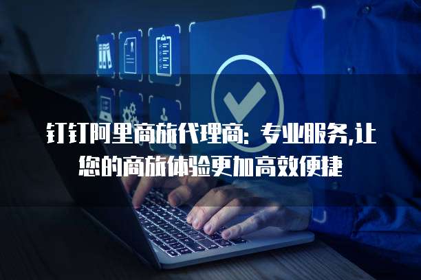 钉钉阿里商旅代理商: 专业服务,让您的商旅体验更加高效便捷