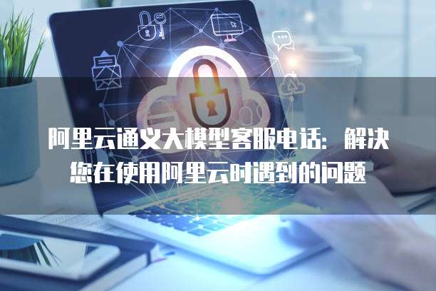 阿里云通义大模型客服电话:解决您在使用阿里云时遇到的问题
