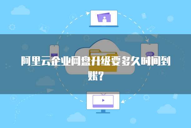 阿里云企业网盘升级要多久时间到账?