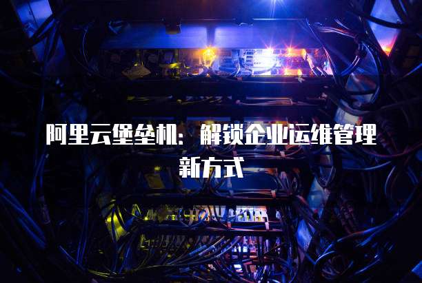 阿里云堡垒机:解锁企业运维管理新方式