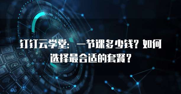 钉钉云学堂：一节课多少钱？如何选择最合适的套餐？