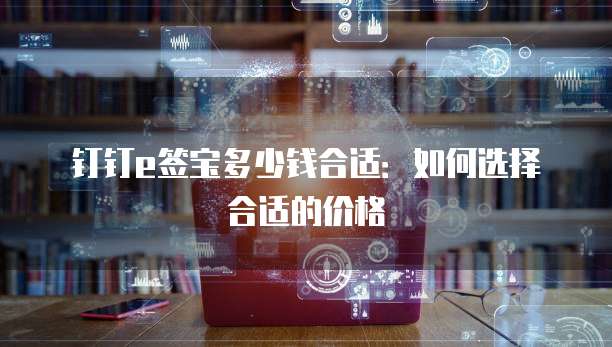 钉钉e签宝多少钱合适:如何选择合适的价格