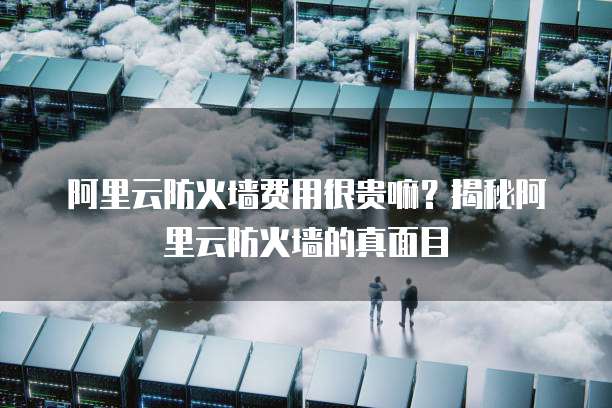 阿里云防火墙费用很贵嘛？揭秘阿里云防火墙的真面目