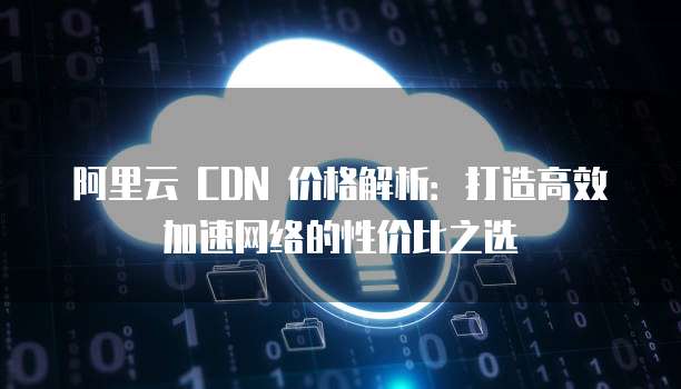 阿里云 CDN 价格解析:打造高效加速网络的性价比之选