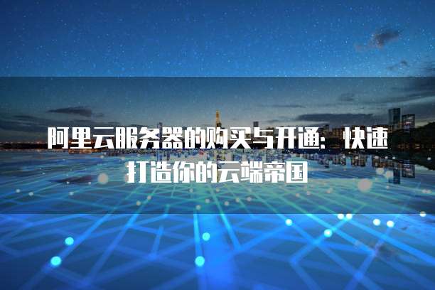 阿里云服务器的购买与开通：快速打造你的云端帝国