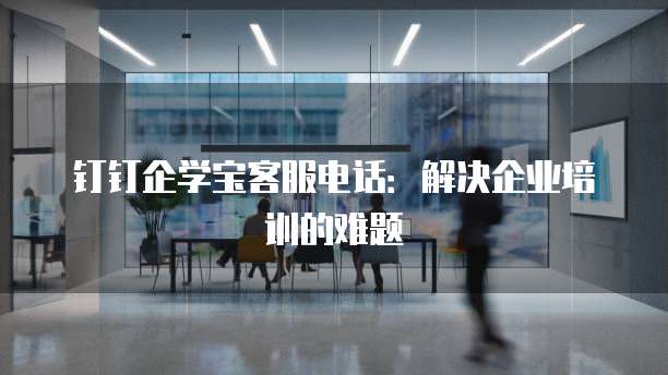钉钉企学宝客服电话:解决企业培训的难题