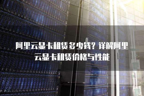 阿里云显卡租赁多少钱?详解阿里云显卡租赁价格与性能