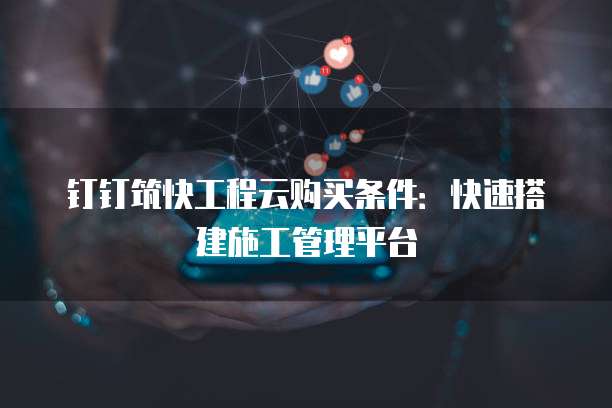 钉钉筑快工程云购买条件：快速搭建施工管理平台