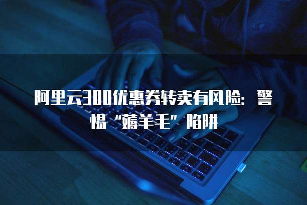 阿里云300优惠券转卖有风险:警惕“薅羊毛”陷阱