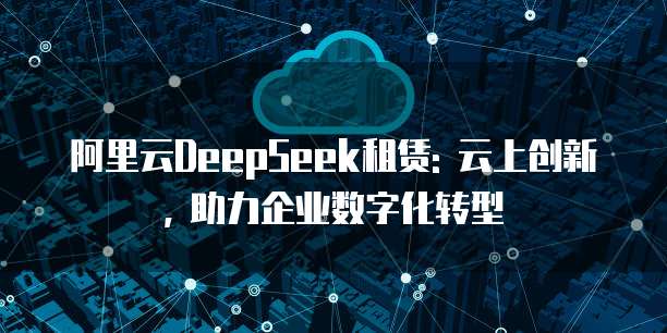 阿里云DeepSeek租赁: 云上创新, 助力企业数字化转型