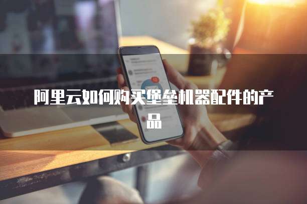 阿里云如何购买堡垒机器配件的产品