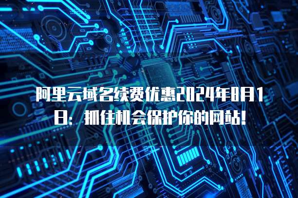 阿里云域名续费优惠2024年8月1日:抓住机会保护你的网站!