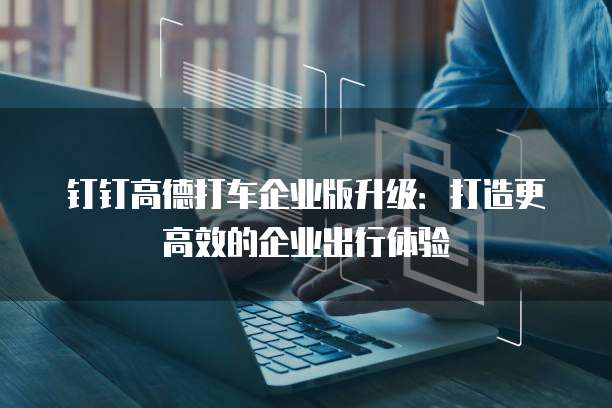 钉钉高德打车企业版升级：打造更高效的企业出行体验