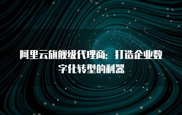 阿里云旗舰级代理商:打造企业数字化转型的利器
