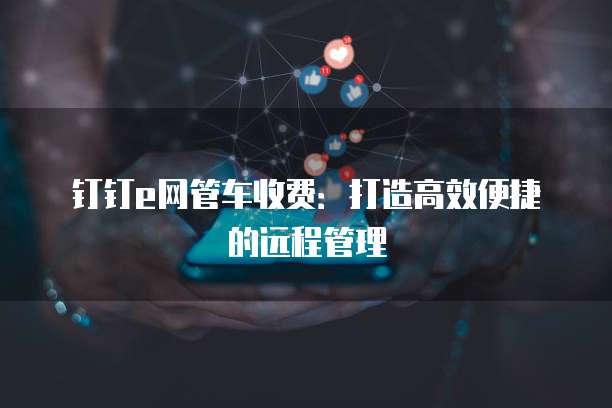 钉钉e网管车收费:打造高效便捷的远程管理