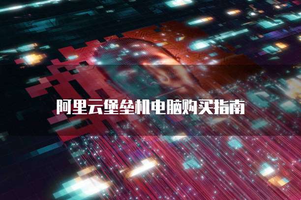 阿里云堡垒机电脑购买指南